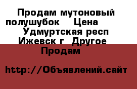 Продам мутоновый полушубок  › Цена ­ 4 500 - Удмуртская респ., Ижевск г. Другое » Продам   